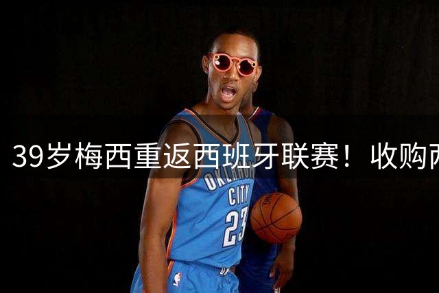 39岁梅西重返西班牙联赛！收购两队100%股份，梅老板率队冲击西甲